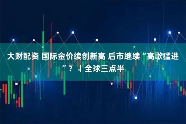 大财配资 国际金价续创新高 后市继续“高歌猛进”？丨全球三点半
