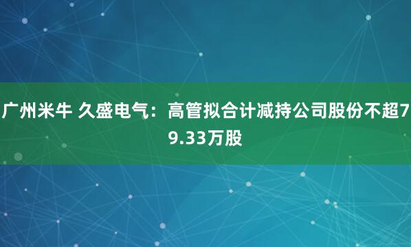 广州米牛 久盛电气：高管拟合计减持公司股份不超79.33万股