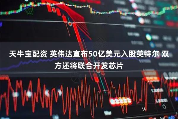 天牛宝配资 英伟达宣布50亿美元入股英特尔 双方还将联合开发芯片