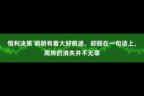 恒利决策 明明有着大好前途，却毁在一句话上，周炜的消失并不无辜