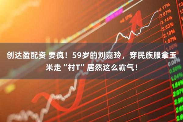 创达盈配资 要疯！59岁的刘嘉玲，穿民族服拿玉米走“村T”居然这么霸气！