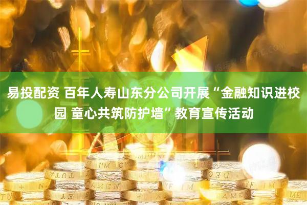 易投配资 百年人寿山东分公司开展“金融知识进校园 童心共筑防护墙”教育宣传活动