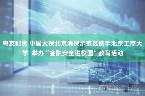 粤友配资 中国太保北京消保示范区携手北京工商大学  举办“金融安全进校园”教育活动