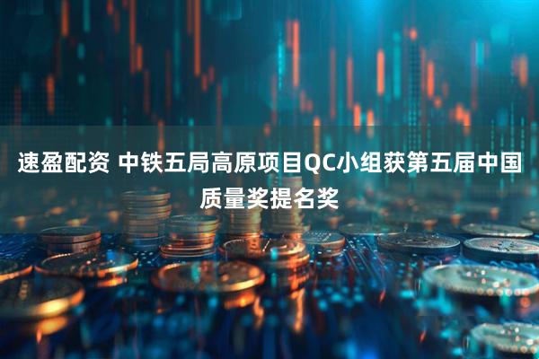速盈配资 中铁五局高原项目QC小组获第五届中国质量奖提名奖