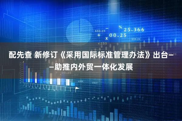 配先查 新修订《采用国际标准管理办法》出台——助推内外贸一体化发展