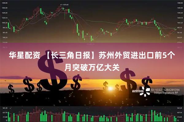 华星配资 【长三角日报】苏州外贸进出口前5个月突破万亿大关