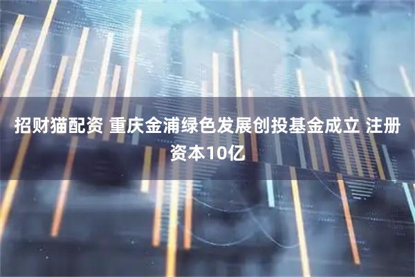 招财猫配资 重庆金浦绿色发展创投基金成立 注册资本10亿