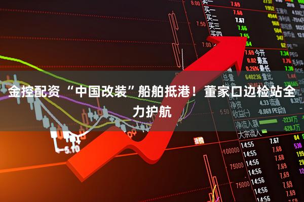 金控配资 “中国改装”船舶抵港！董家口边检站全力护航