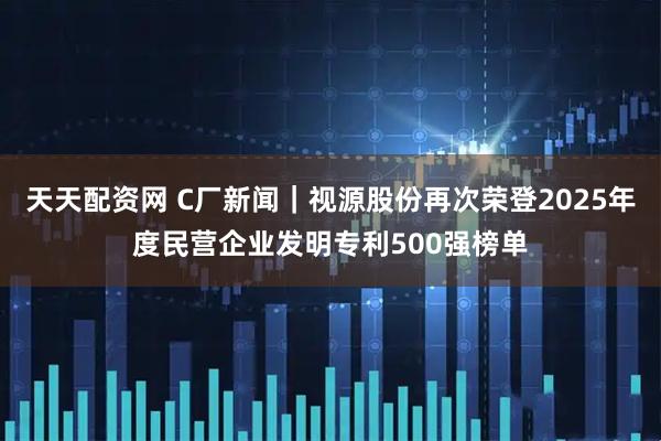 天天配资网 C厂新闻｜视源股份再次荣登2025年度民营企业发明专利500强榜单