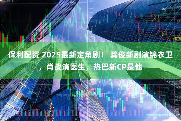 保利配资 2025最新定角剧！ 龚俊新剧演锦衣卫，肖战演医生，热巴新CP是他