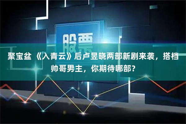 聚宝盆 《入青云》后卢昱晓两部新剧来袭，搭档帅哥男主，你期待哪部？