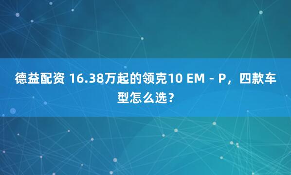 德益配资 16.38万起的领克10 EM - P，四款车型怎么选？