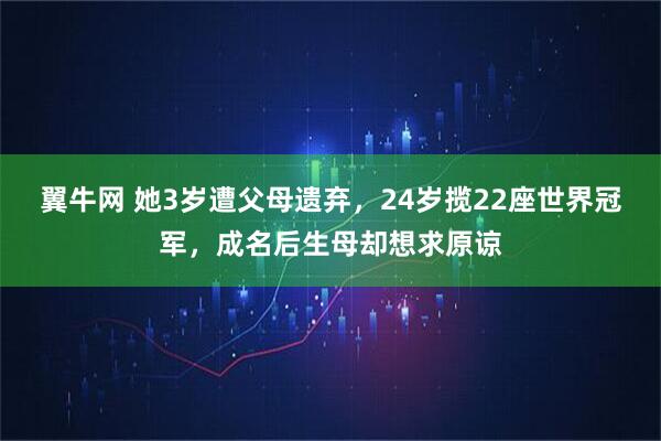 翼牛网 她3岁遭父母遗弃，24岁揽22座世界冠军，成名后生母却想求原谅