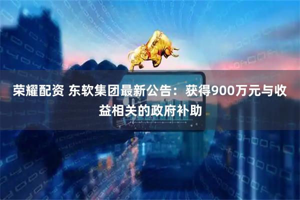 荣耀配资 东软集团最新公告：获得900万元与收益相关的政府补助