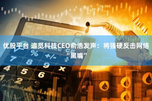 优股平台 追觅科技CEO俞浩发声：将强硬反击网络“黑嘴”