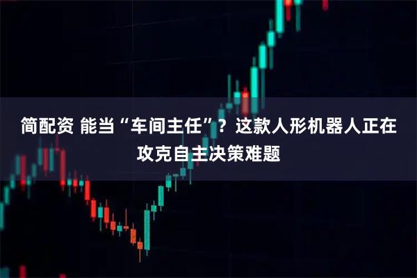 简配资 能当“车间主任”？这款人形机器人正在攻克自主决策难题