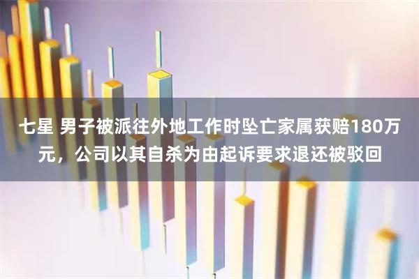七星 男子被派往外地工作时坠亡家属获赔180万元，公司以其自杀为由起诉要求退还被驳回