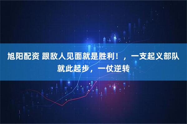 旭阳配资 跟敌人见面就是胜利！，一支起义部队就此起步，一仗逆转