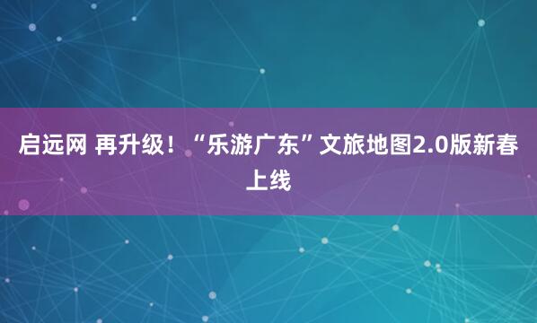 启远网 再升级！“乐游广东”文旅地图2.0版新春上线