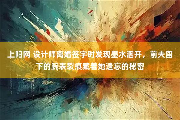 上阳网 设计师离婚签字时发现墨水洇开，前夫留下的腕表裂痕藏着她遗忘的秘密