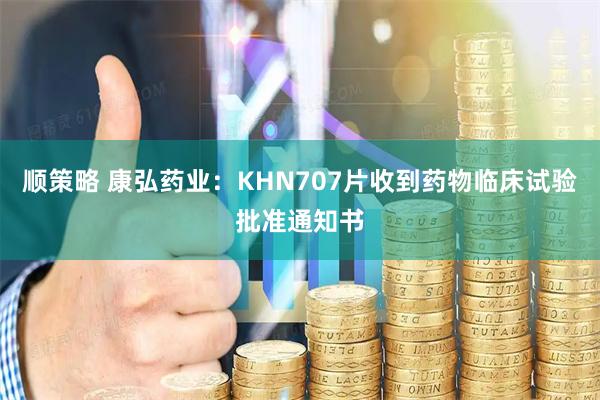 顺策略 康弘药业：KHN707片收到药物临床试验批准通知书