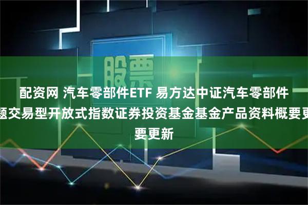 配资网 汽车零部件ETF 易方达中证汽车零部件主题交易型开放式指数证券投资基金基金产品资料概要更新