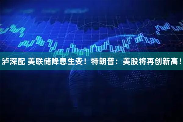 泸深配 美联储降息生变！特朗普：美股将再创新高！
