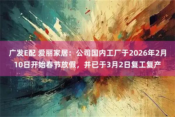 广发E配 爱丽家居：公司国内工厂于2026年2月10日开始春节放假，并已于3月2日复工复产
