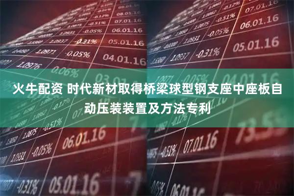 火牛配资 时代新材取得桥梁球型钢支座中座板自动压装装置及方法专利