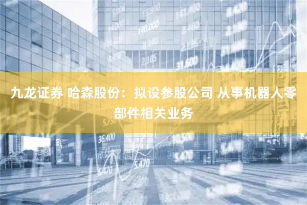 九龙证券 哈森股份：拟设参股公司 从事机器人零部件相关业务