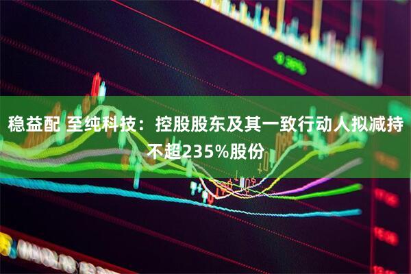 稳益配 至纯科技：控股股东及其一致行动人拟减持不超235%股份
