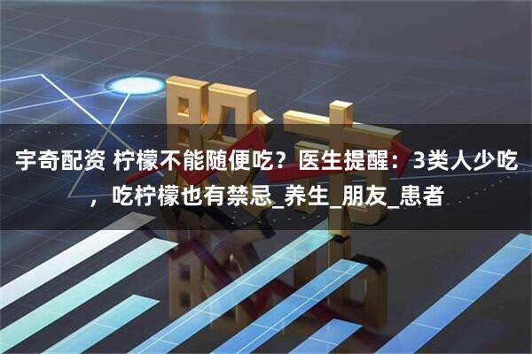 宇奇配资 柠檬不能随便吃？医生提醒：3类人少吃，吃柠檬也有禁忌_养生_朋友_患者
