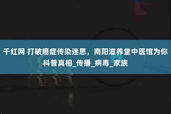 千红网 打破癌症传染迷思，南阳滋养堂中医馆为你科普真相_传播_病毒_家族