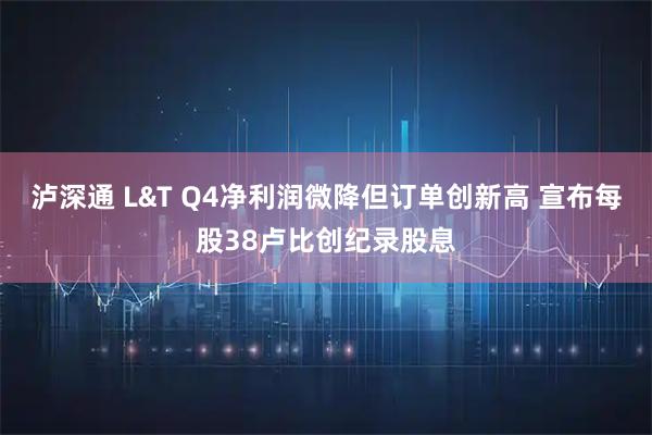 泸深通 L&T Q4净利润微降但订单创新高 宣布每股38卢比创纪录股息