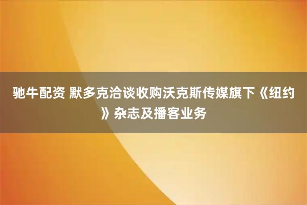 驰牛配资 默多克洽谈收购沃克斯传媒旗下《纽约》杂志及播客业务