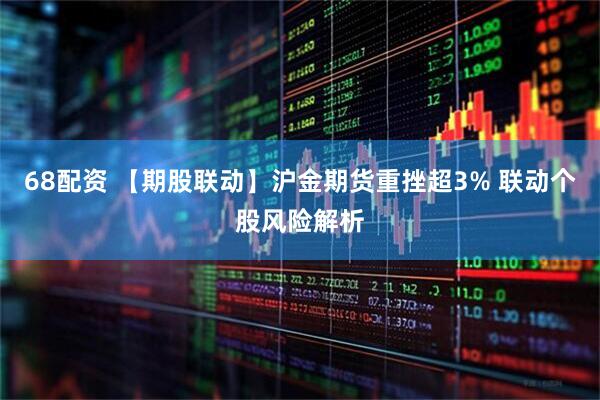 68配资 【期股联动】沪金期货重挫超3% 联动个股风险解析