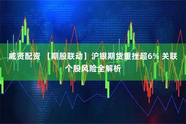 威贤配资 【期股联动】沪银期货重挫超6% 关联个股风险全解析
