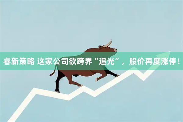 睿新策略 这家公司欲跨界“追光”，股价再度涨停！